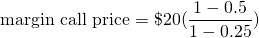 $$\textrm{margin call price} = \$20 \cdiot (\frac{1 - 0.5}{1 - 0.25})$$